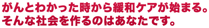 がんとわかった時から緩和ケアが始まる。そんな社会を作るのはあなたです。